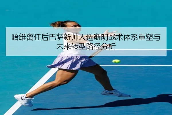 哈维离任后巴萨新帅人选渐明战术体系重塑与未来转型路径分析