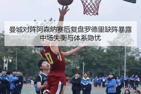 曼城对阵阿森纳赛后复盘罗德里缺阵暴露中场失衡与体系隐忧