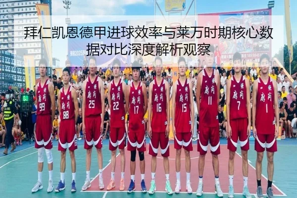 拜仁凯恩德甲进球效率与莱万时期核心数据对比深度解析观察