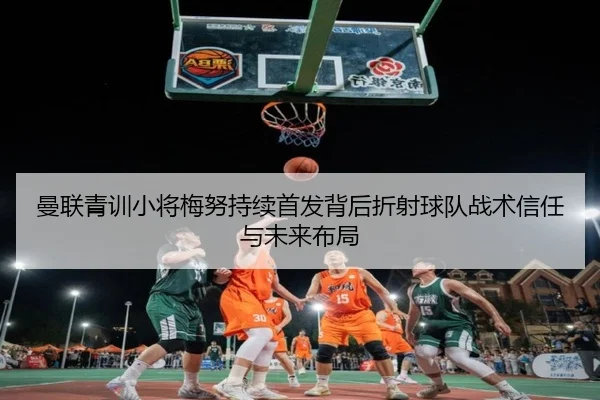 曼联青训小将梅努持续首发背后折射球队战术信任与未来布局