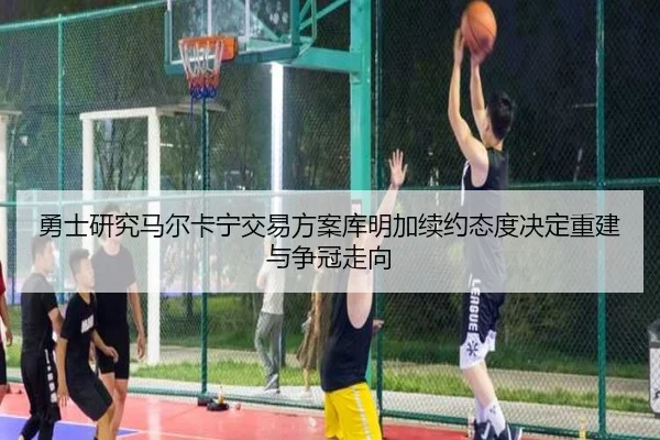 勇士研究马尔卡宁交易方案库明加续约态度决定重建与争冠走向